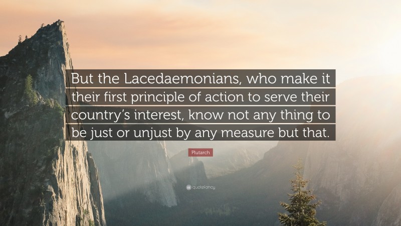 Plutarch Quote: “But the Lacedaemonians, who make it their first principle of action to serve their country’s interest, know not any thing to be just or unjust by any measure but that.”