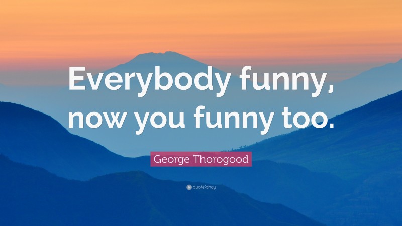 George Thorogood Quote: “Everybody funny, now you funny too.”