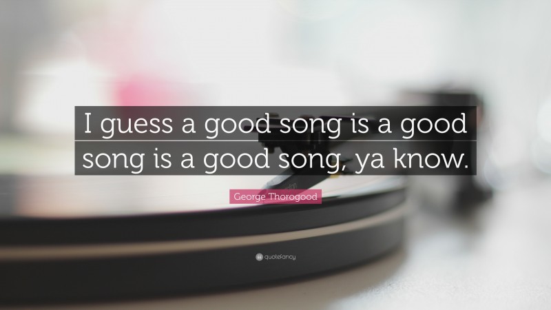 George Thorogood Quote: “I guess a good song is a good song is a good song, ya know.”