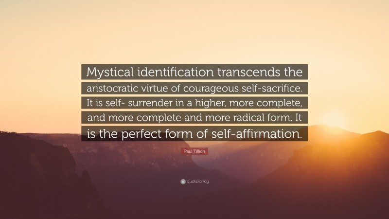 Paul Tillich Quote: “Mystical identification transcends the aristocratic virtue of courageous self-sacrifice. It is self- surrender in a higher, more complete, and more complete and more radical form. It is the perfect form of self-affirmation.”