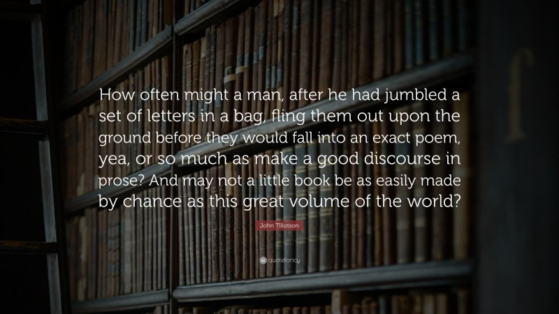 John Tillotson Quote: “How often might a man, after he had jumbled a set of letters in a bag, fling them out upon the ground before they would fall into an exact poem, yea, or so much as make a good discourse in prose? And may not a little book be as easily made by chance as this great volume of the world?”