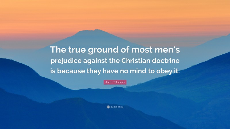 John Tillotson Quote: “The true ground of most men’s prejudice against the Christian doctrine is because they have no mind to obey it.”