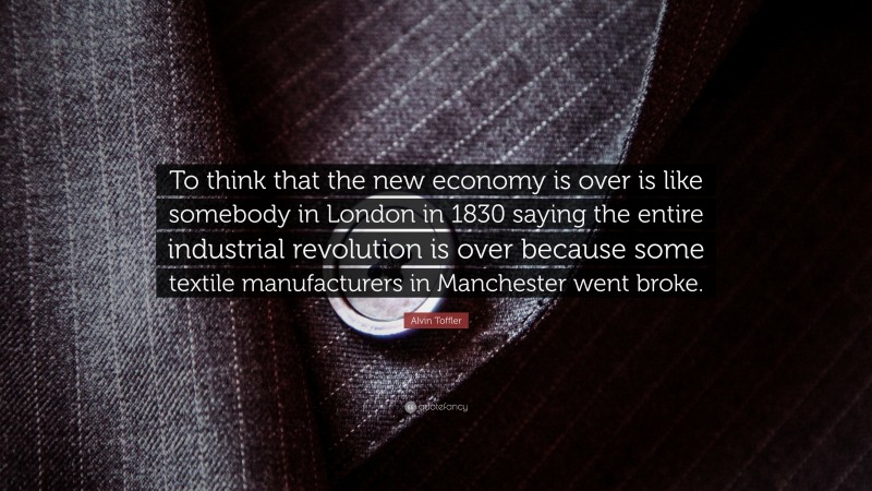 Alvin Toffler Quote: “To think that the new economy is over is like somebody in London in 1830 saying the entire industrial revolution is over because some textile manufacturers in Manchester went broke.”
