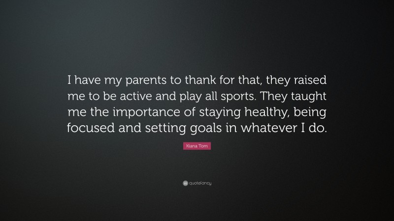 Kiana Tom Quote: “I have my parents to thank for that, they raised me to be active and play all sports. They taught me the importance of staying healthy, being focused and setting goals in whatever I do.”