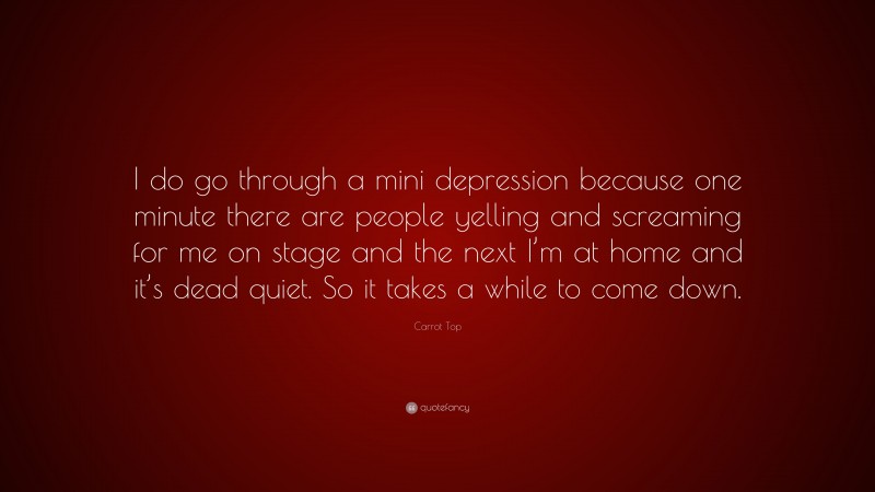 Carrot Top Quote: “I do go through a mini depression because one minute there are people yelling and screaming for me on stage and the next I’m at home and it’s dead quiet. So it takes a while to come down.”