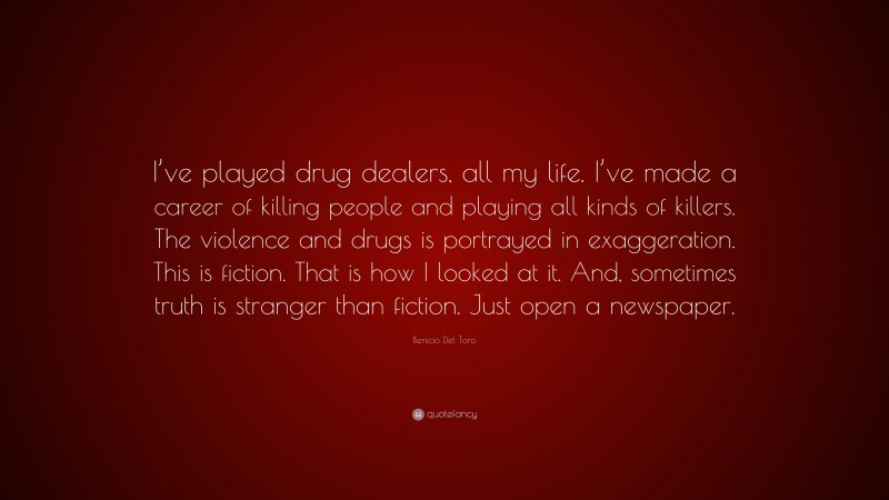 Benicio Del Toro Quote: “I’ve played drug dealers, all my life. I’ve made a career of killing people and playing all kinds of killers. The violence and drugs is portrayed in exaggeration. This is fiction. That is how I looked at it. And, sometimes truth is stranger than fiction. Just open a newspaper.”