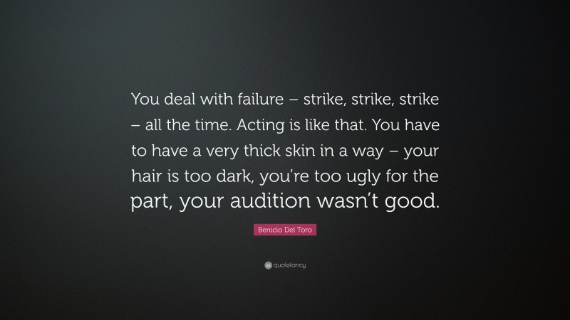 Benicio Del Toro Quote: “You deal with failure – strike, strike, strike – all the time. Acting is like that. You have to have a very thick skin in a way – your hair is too dark, you’re too ugly for the part, your audition wasn’t good.”