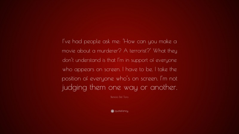 Benicio Del Toro Quote: “I’ve had people ask me: ‘How can you make a movie about a murderer? A terrorist?’ What they don’t understand is that I’m in support of everyone who appears on screen. I have to be. I take the position of everyone who’s on screen. I’m not judging them one way or another.”