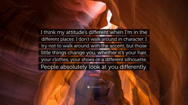 Anna Torv Quote: “I think my attitude’s different when I’m in the different places. I don’t walk around in character. I try not to walk around with the accent, but those little things change you, whether it’s your hair, your clothes, your shoes or a different silhouette. People absolutely look at you differently.”