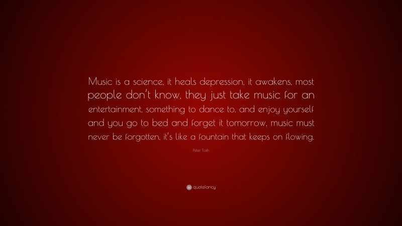 Peter Tosh Quote: “Music is a science, it heals depression, it awakens, most people don’t know, they just take music for an entertainment, something to dance to, and enjoy yourself and you go to bed and forget it tomorrow, music must never be forgotten, it’s like a fountain that keeps on flowing.”