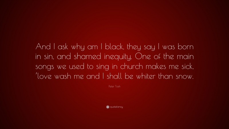 Peter Tosh Quote: “And I ask why am I black, they say I was born in sin, and shamed inequity. One of the main songs we used to sing in church makes me sick, ’love wash me and I shall be whiter than snow.”