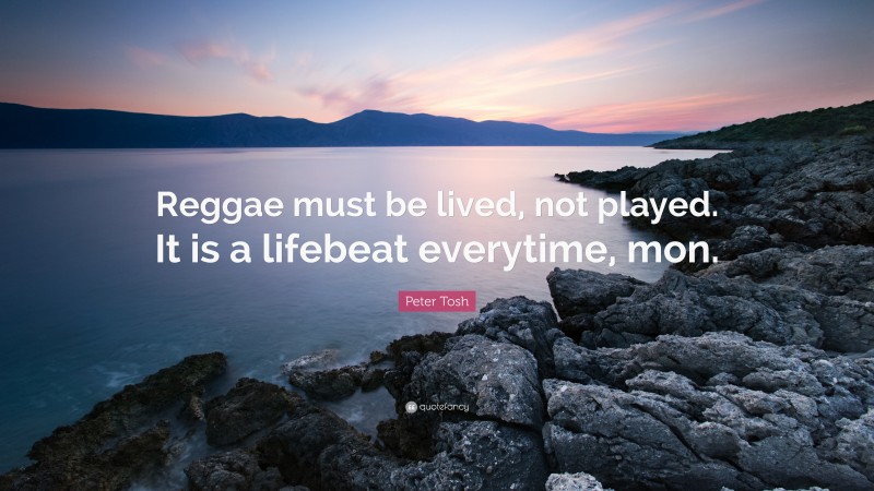 Peter Tosh Quote: “Reggae must be lived, not played. It is a lifebeat everytime, mon.”