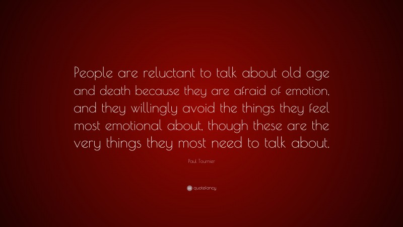 Paul Tournier Quote: “People are reluctant to talk about old age and death because they are afraid of emotion, and they willingly avoid the things they feel most emotional about, though these are the very things they most need to talk about.”