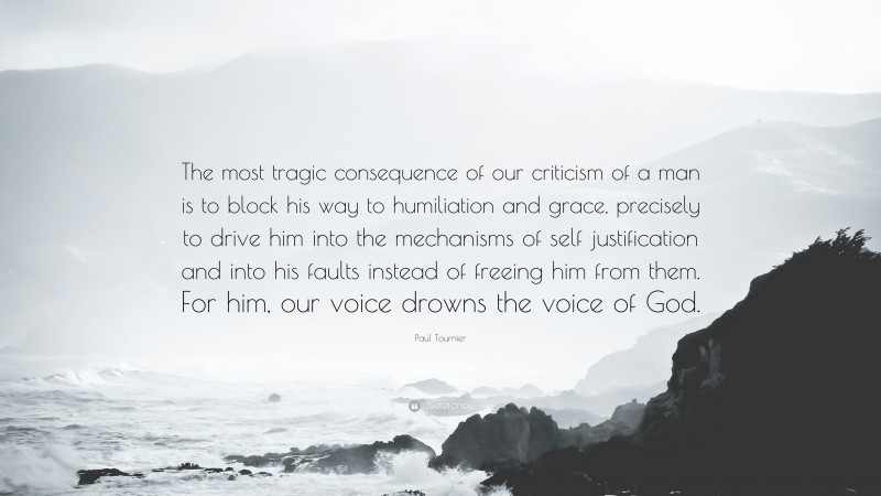 Paul Tournier Quote: “The most tragic consequence of our criticism of a man is to block his way to humiliation and grace, precisely to drive him into the mechanisms of self justification and into his faults instead of freeing him from them. For him, our voice drowns the voice of God.”