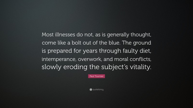 Paul Tournier Quote: “Most illnesses do not, as is generally thought, come like a bolt out of the blue. The ground is prepared for years through faulty diet, intemperance, overwork, and moral conflicts, slowly eroding the subject’s vitality.”