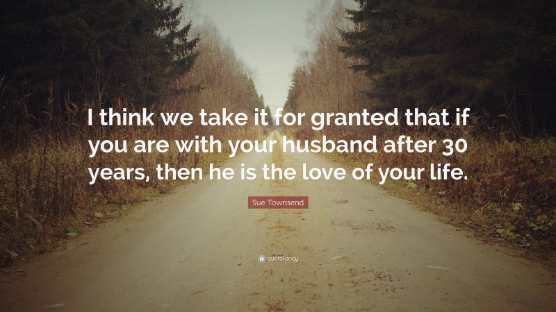 Sue Townsend Quote: “I think we take it for granted that if you are with your husband after 30 years, then he is the love of your life.”