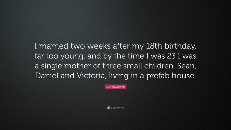 Sue Townsend Quote: “I married two weeks after my 18th birthday, far too young, and by the time I was 23 I was a single mother of three small children, Sean, Daniel and Victoria, living in a prefab house.”