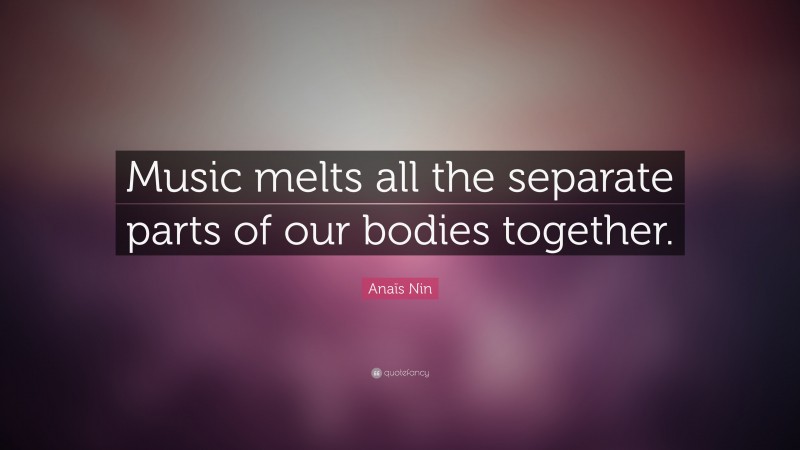 Anaïs Nin Quote: “Music melts all the separate parts of our bodies together.”
