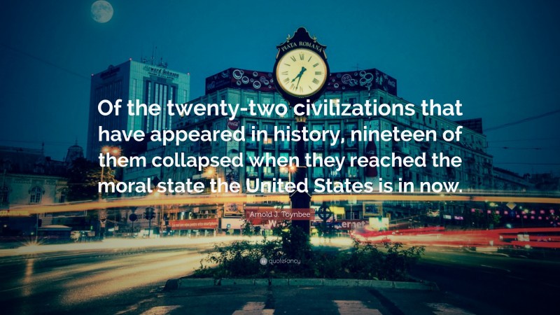 Arnold J. Toynbee Quote: “Of the twenty-two civilizations that have appeared in history, nineteen of them collapsed when they reached the moral state the United States is in now.”
