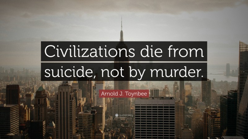 Arnold J. Toynbee Quote: “Civilizations die from suicide, not by murder.”