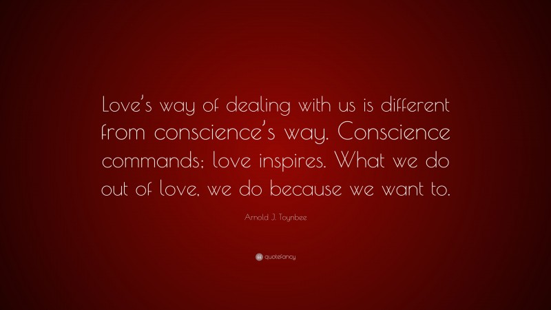 Arnold J. Toynbee Quote: “Love’s way of dealing with us is different from conscience’s way. Conscience commands; love inspires. What we do out of love, we do because we want to.”