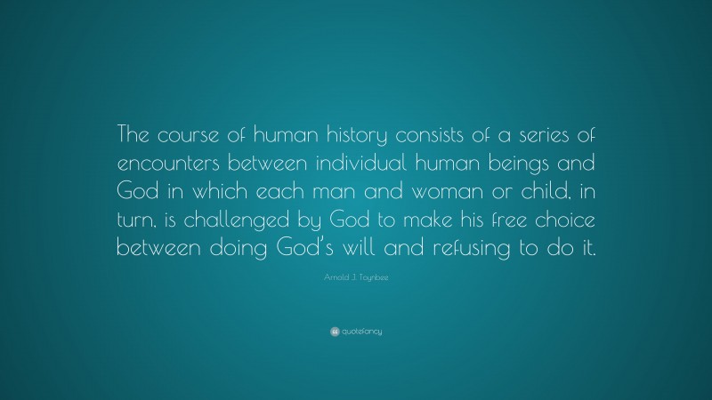 Arnold J. Toynbee Quote: “The course of human history consists of a series of encounters between individual human beings and God in which each man and woman or child, in turn, is challenged by God to make his free choice between doing God’s will and refusing to do it.”