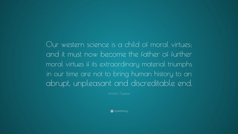 Arnold J. Toynbee Quote: “Our western science is a child of moral virtues; and it must now become the father of further moral virtues if its extraordinary material triumphs in our time are not to bring human history to an abrupt, unpleasant and discreditable end.”