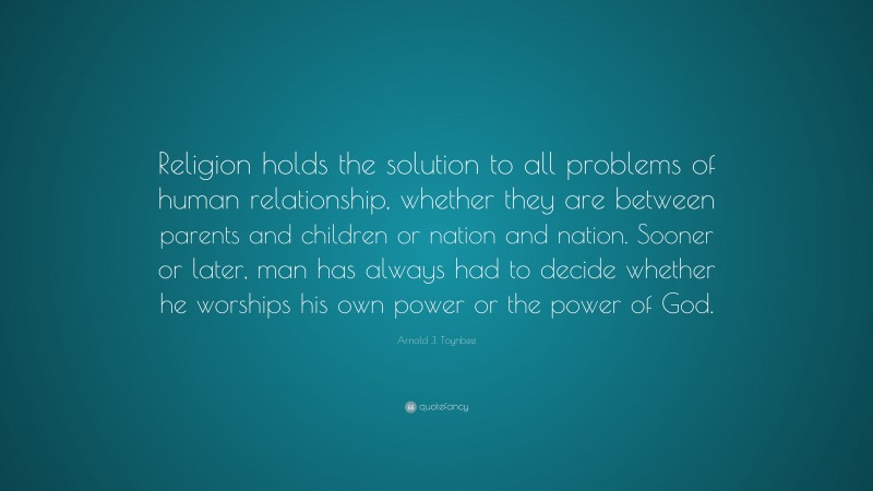 Arnold J. Toynbee Quote: “Religion holds the solution to all problems of human relationship, whether they are between parents and children or nation and nation. Sooner or later, man has always had to decide whether he worships his own power or the power of God.”