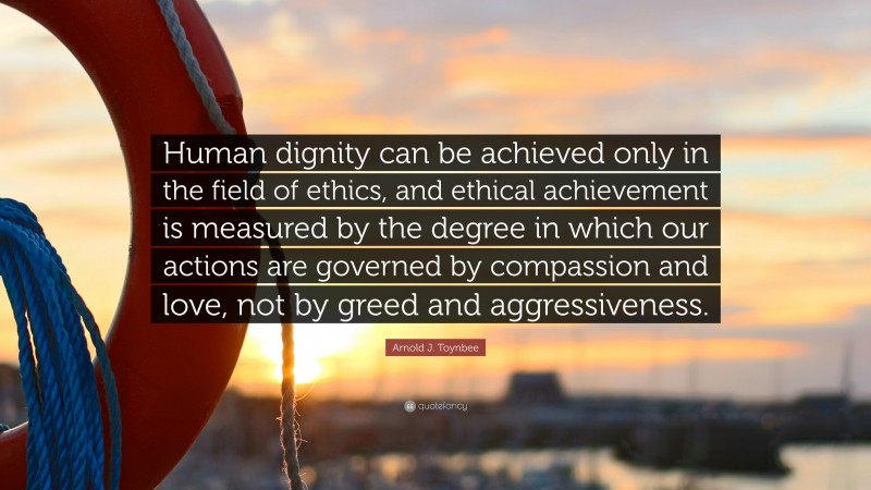 Arnold J. Toynbee Quote: “Human dignity can be achieved only in the field of ethics, and ethical achievement is measured by the degree in which our actions are governed by compassion and love, not by greed and aggressiveness.”