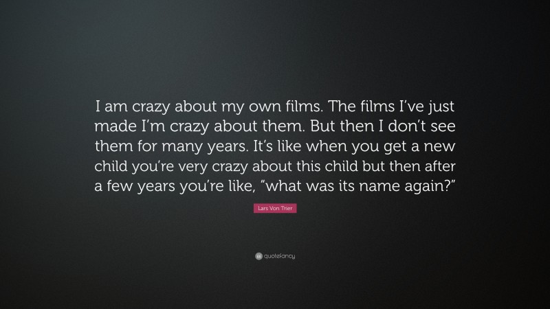 Lars Von Trier Quote: “I am crazy about my own films. The films I’ve just made I’m crazy about them. But then I don’t see them for many years. It’s like when you get a new child you’re very crazy about this child but then after a few years you’re like, “what was its name again?””