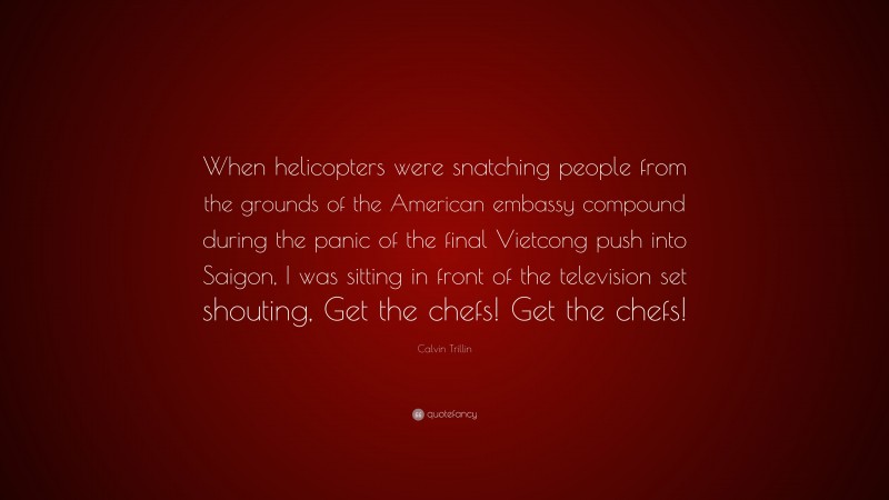 Calvin Trillin Quote: “When helicopters were snatching people from the grounds of the American embassy compound during the panic of the final Vietcong push into Saigon, I was sitting in front of the television set shouting, Get the chefs! Get the chefs!”