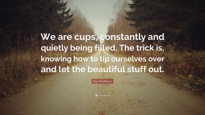 Ray Bradbury Quote: “We are cups, constantly and quietly being filled. The trick is, knowing how to tip ourselves over and let the beautiful stuff out.”