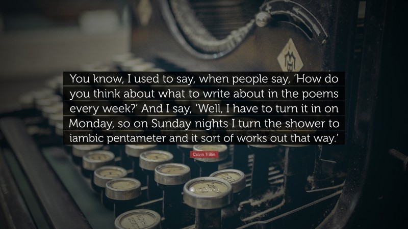 Calvin Trillin Quote: “You know, I used to say, when people say, ‘How do you think about what to write about in the poems every week?’ And I say, ‘Well, I have to turn it in on Monday, so on Sunday nights I turn the shower to iambic pentameter and it sort of works out that way.’”