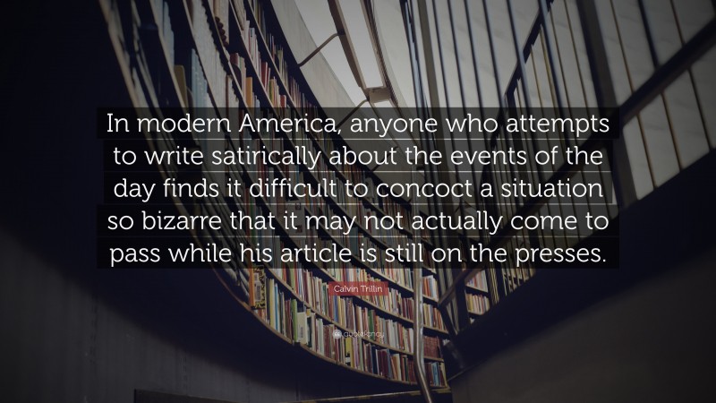Calvin Trillin Quote: “In modern America, anyone who attempts to write satirically about the events of the day finds it difficult to concoct a situation so bizarre that it may not actually come to pass while his article is still on the presses.”
