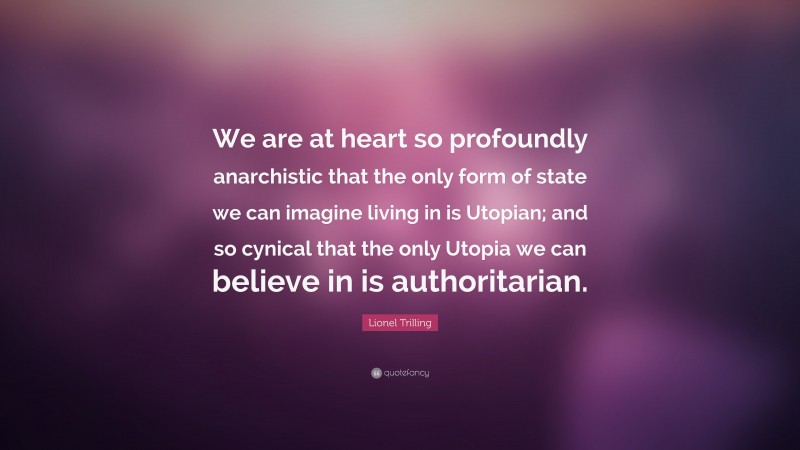 Lionel Trilling Quote: “We are at heart so profoundly anarchistic that the only form of state we can imagine living in is Utopian; and so cynical that the only Utopia we can believe in is authoritarian.”