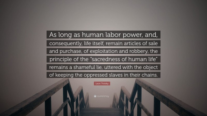 Leon Trotsky Quote: “As long as human labor power, and, consequently, life itself, remain articles of sale and purchase, of exploitation and robbery, the principle of the “sacredness of human life” remains a shameful lie, uttered with the object of keeping the oppressed slaves in their chains.”