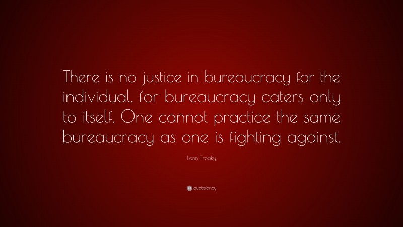 Leon Trotsky Quote: “There is no justice in bureaucracy for the individual, for bureaucracy caters only to itself. One cannot practice the same bureaucracy as one is fighting against.”