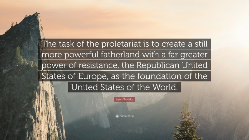 Leon Trotsky Quote: “The task of the proletariat is to create a still more powerful fatherland with a far greater power of resistance, the Republican United States of Europe, as the foundation of the United States of the World.”