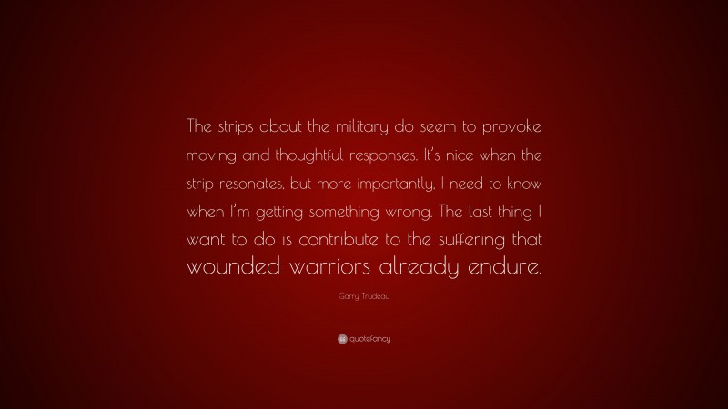 Garry Trudeau Quote: “The strips about the military do seem to provoke moving and thoughtful responses. It’s nice when the strip resonates, but more importantly, I need to know when I’m getting something wrong. The last thing I want to do is contribute to the suffering that wounded warriors already endure.”