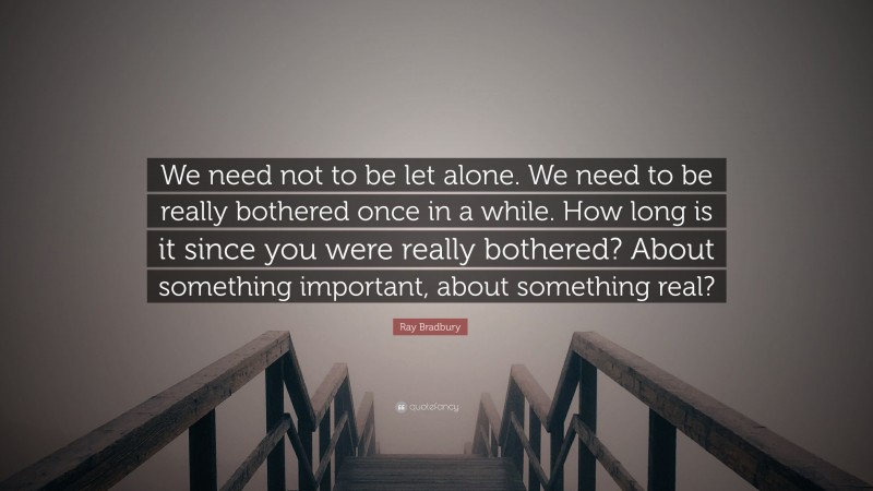 Ray Bradbury Quote: “We need not to be let alone. We need to be really bothered once in a while. How long is it since you were really bothered? About something important, about something real?”
