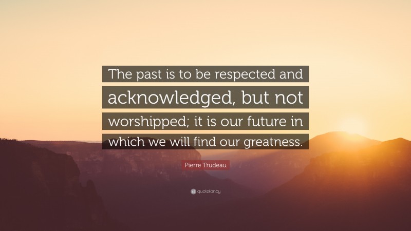 Pierre Trudeau Quote: “The past is to be respected and acknowledged, but not worshipped; it is our future in which we will find our greatness.”