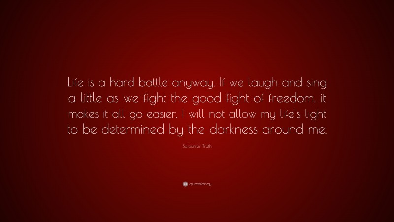 Sojourner Truth Quote: “Life is a hard battle anyway. If we laugh and sing a little as we fight the good fight of freedom, it makes it all go easier. I will not allow my life’s light to be determined by the darkness around me.”