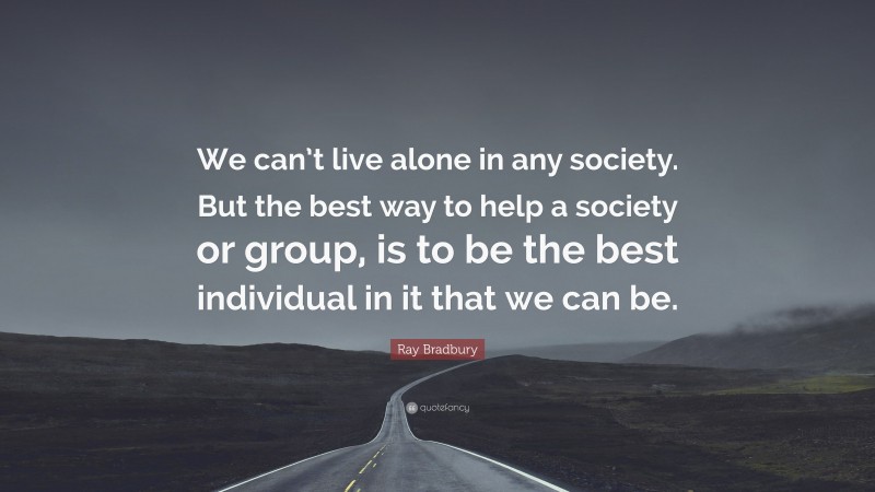 Ray Bradbury Quote: “We can’t live alone in any society. But the best way to help a society or group, is to be the best individual in it that we can be.”