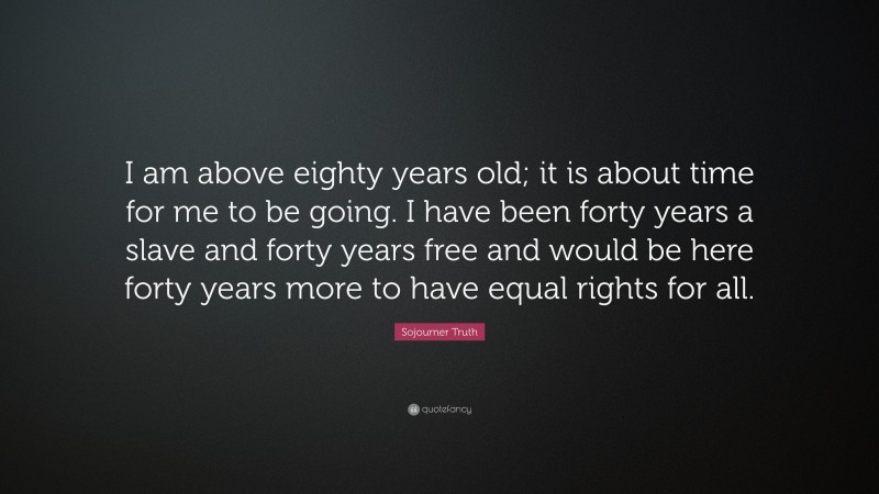 Sojourner Truth Quote: “I am above eighty years old; it is about time for me to be going. I have been forty years a slave and forty years free and would be here forty years more to have equal rights for all.”