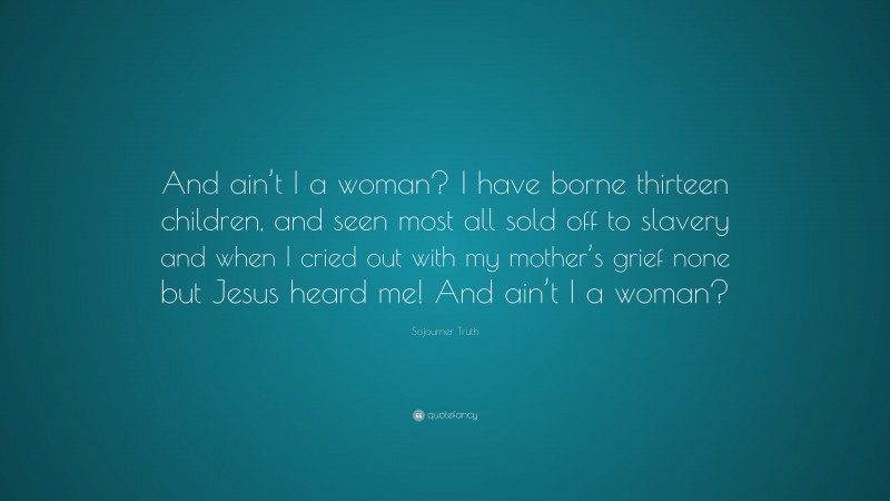 Sojourner Truth Quote: “And ain’t I a woman? I have borne thirteen children, and seen most all sold off to slavery and when I cried out with my mother’s grief none but Jesus heard me! And ain’t I a woman?”