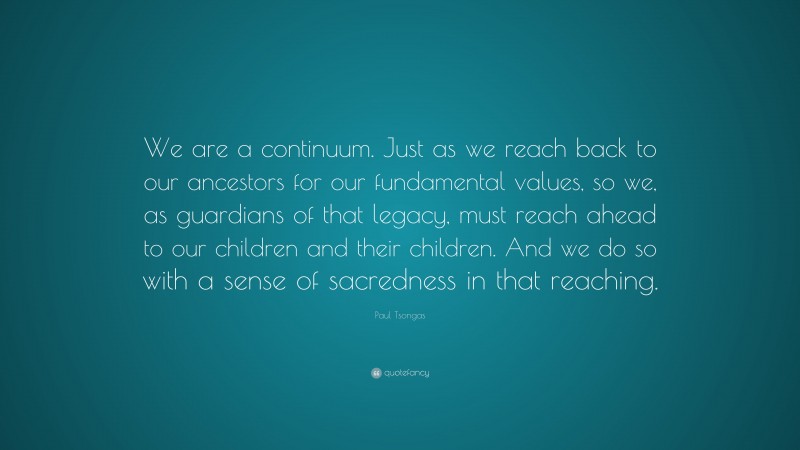 Paul Tsongas Quote: “We are a continuum. Just as we reach back to our ancestors for our fundamental values, so we, as guardians of that legacy, must reach ahead to our children and their children. And we do so with a sense of sacredness in that reaching.”