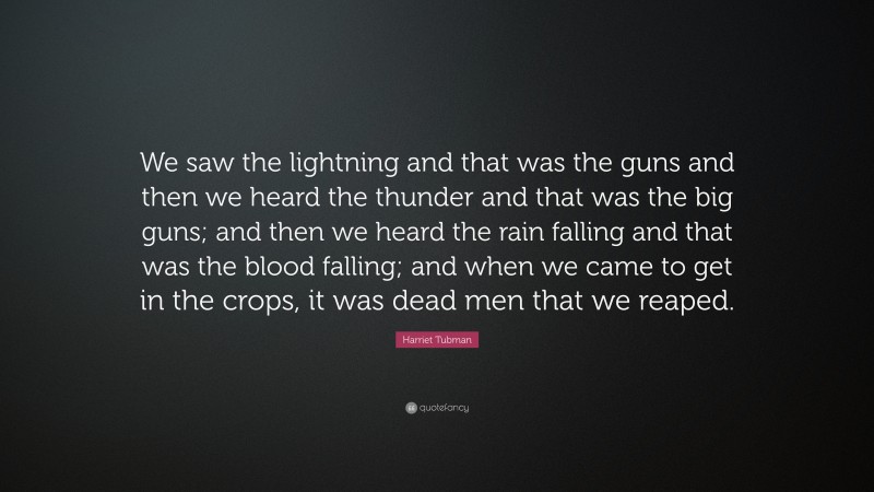 Harriet Tubman Quote: “We saw the lightning and that was the guns and then we heard the thunder and that was the big guns; and then we heard the rain falling and that was the blood falling; and when we came to get in the crops, it was dead men that we reaped.”