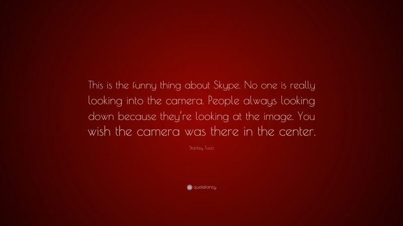 Stanley Tucci Quote: “This is the funny thing about Skype. No one is really looking into the camera. People always looking down because they’re looking at the image. You wish the camera was there in the center.”