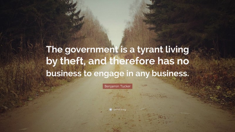 Benjamin Tucker Quote: “The government is a tyrant living by theft, and therefore has no business to engage in any business.”
