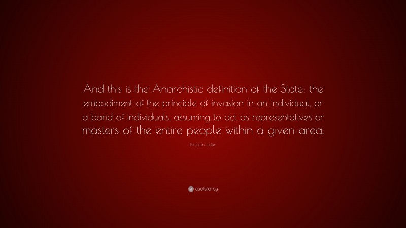 Benjamin Tucker Quote: “And this is the Anarchistic definition of the State: the embodiment of the principle of invasion in an individual, or a band of individuals, assuming to act as representatives or masters of the entire people within a given area.”